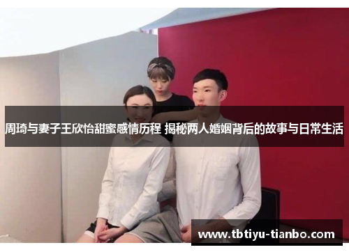周琦与妻子王欣怡甜蜜感情历程 揭秘两人婚姻背后的故事与日常生活