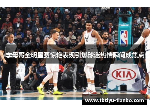 字母哥全明星赛惊艳表现引爆球迷热情瞬间成焦点