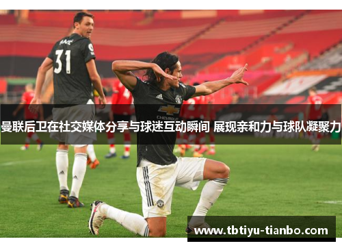 曼联后卫在社交媒体分享与球迷互动瞬间 展现亲和力与球队凝聚力